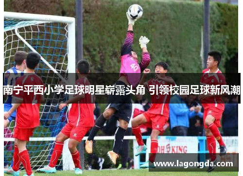 南宁平西小学足球明星崭露头角 引领校园足球新风潮