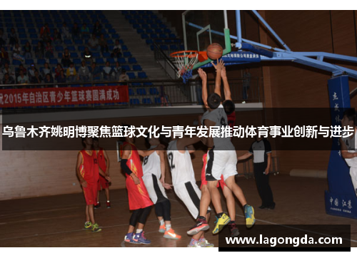 乌鲁木齐姚明博聚焦篮球文化与青年发展推动体育事业创新与进步