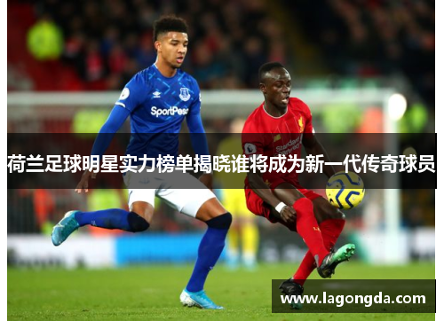 荷兰足球明星实力榜单揭晓谁将成为新一代传奇球员