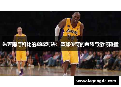 朱芳雨与科比的巅峰对决：篮球传奇的荣耀与激情碰撞