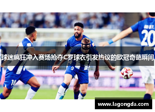 球迷疯狂冲入赛场抢夺C罗球衣引发热议的欧冠奇葩瞬间