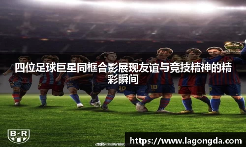 四位足球巨星同框合影展现友谊与竞技精神的精彩瞬间